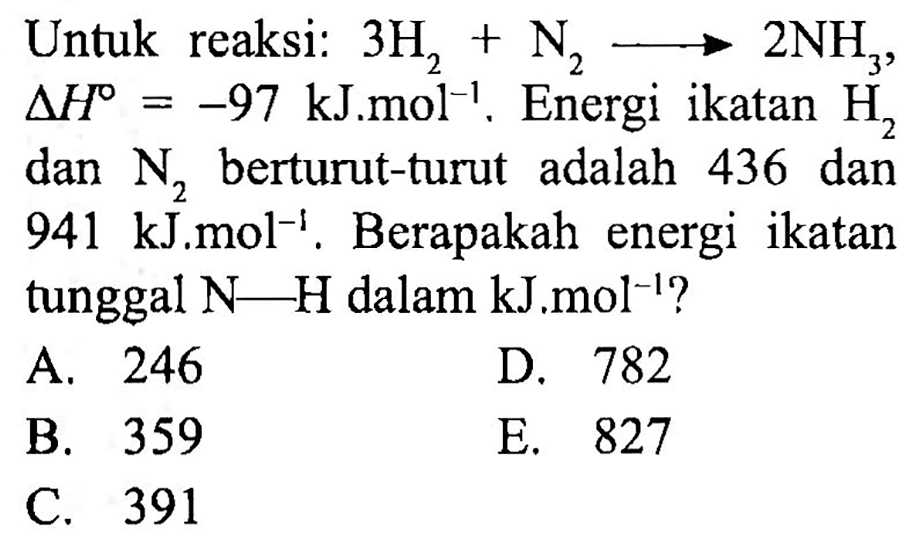 Untuk reaksi:  3 H_(2)+N_(2) longright-> 2 NH_(3) ,  segitiga H=-97 ~kJ . m o l^(-1) . Energi ikatan  H_(2)  dan  N_(2)  berturut-turut adalah 436 dan  941 ~kJ . m o l^(-1) . Berapakah energi ikatan tunggal  N-H  dalam  kJ . m o l^(-1)  ?
A. 246
D. 782
B. 359
E. 827
C. 391