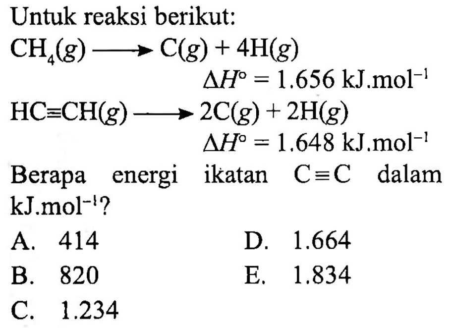 Untuk reaksi berikut:

CH_(4)(g) longright-> C(g)+4 H(g)

 begin{aligned) CH_(4)(g) longright-> C(g)+4 H(g)   segitiga H=1.656 ~kJ . m o l^(-1)  HC ekuivalen CH(g) longright->  2 C(g)+2 H(g)  
 begin{aligned) HC ekuivalen CH(g) longright->  2 C(g)+2 H(g)  segitiga H=1.648 ~kJ . m o l^(-1)  
Berapa energi ikatan  C ekuivalen C  dalam kJ.mol  { )^(-1)  ?
A. 414
D.  1.664 
B. 820
E.  1.834 
C.  1.234 