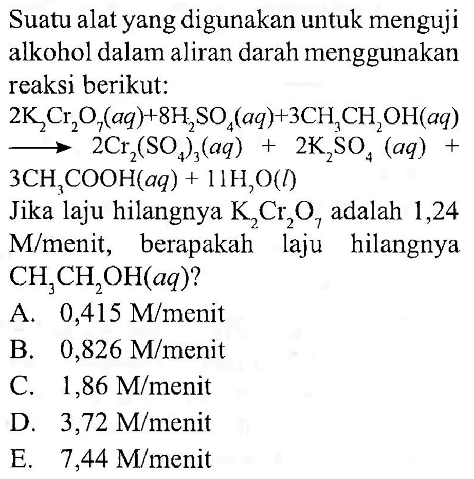 Suatu alat yang digunakan untuk menguji alkohol dalam aliran darah menggunakan reaksi berikut:
 2K2Cr2O7 (aq) + 8H2SO4 (aq) + 3CH3CH2OH (aq) -> 2Cr2(SO4)3 (aq) + 2K2SO4 (aq) +
 3CH3COOH (aq) + 11 H2O (l) 
Jika laju hilangnya  K2Cr2O7 adalah 1,24  M/menit, berapakah laju hilangnya CH3CH2OH (aq) ? 
