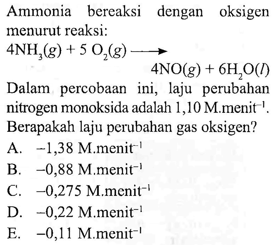 Ammonia bereaksi dengan oksigen menurut reaksi: 4NH3 (g) + 5O2 (g) -> 4NO (g) + 6H2O (l) 
Dalam percobaan ini, laju perubahan nitrogen monoksida adalah 1,10 M . menit^(-1). Berapakah laju perubahan gas oksigen?