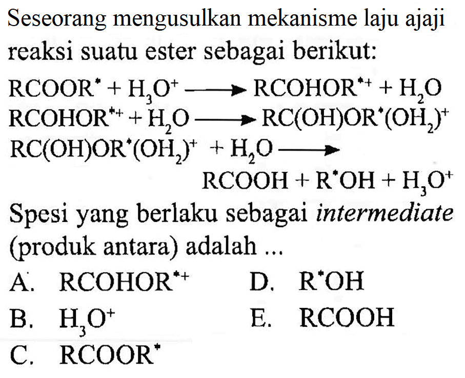 Seseorang mengusulkan mekanisme laju ajaji reaksi suatu ester sebagai berikut:
 RCOOR^* + H3O^+ -> RCOHOR^(*+) + H2O 
 RCOHOR^(*+) + H2O -> RC(OH)OR^*(OH2)^+ 
 RC(OH)OR^*(OH2)^*+H2O -> 
 RCOOH+R^*OH+H3O^+ 
Spesi yang berlaku sebagai intermediate (produk antara) adalah ...
