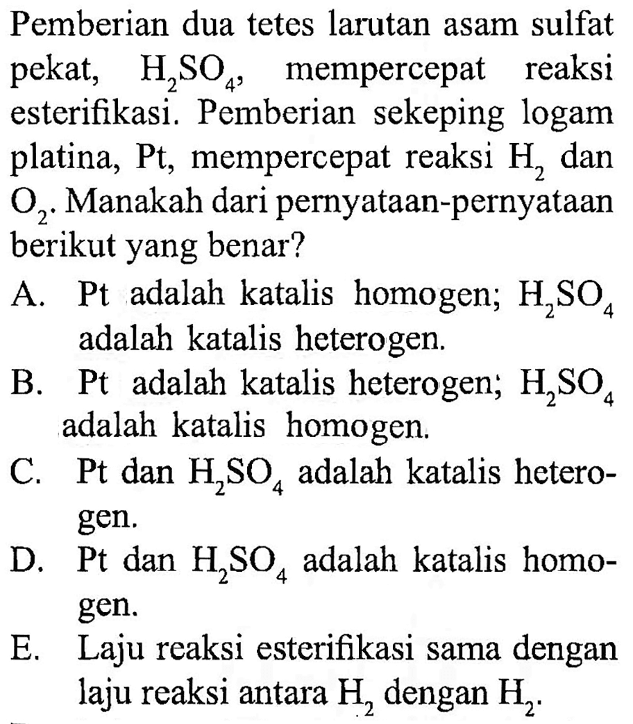 Pemberian dua tetes larutan asam sulfat pekat, H2SO4, mempercepat reaksi esterifikasi. Pemberian sekeping logam platina, Pt, mempercepat reaksi H2 dan O2. Manakah dari pernyataan-pernyataan berikut yang benar? 
A. Pt adalah katalis homogen; H2SO4 adalah katalis heterogen. 
B. Pt adalah katalis heterogen; H2SO4 adalah katalis homogen. 
C. Pt dan H2SO4 adalah katalis heterogen. 
D. Pt dan H2SO4 adalah katalis homogen. 
E. Laju reaksi esterifikasi sama dengan laju reaksi antara H2 dengan H2.