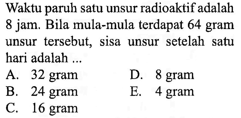 Waktu paruh satu unsur radioaktif adalah 8 jam. Bila mula-mula terdapat 64 gram unsur tersebut, sisa unsur setelah satu hari adalah ... 