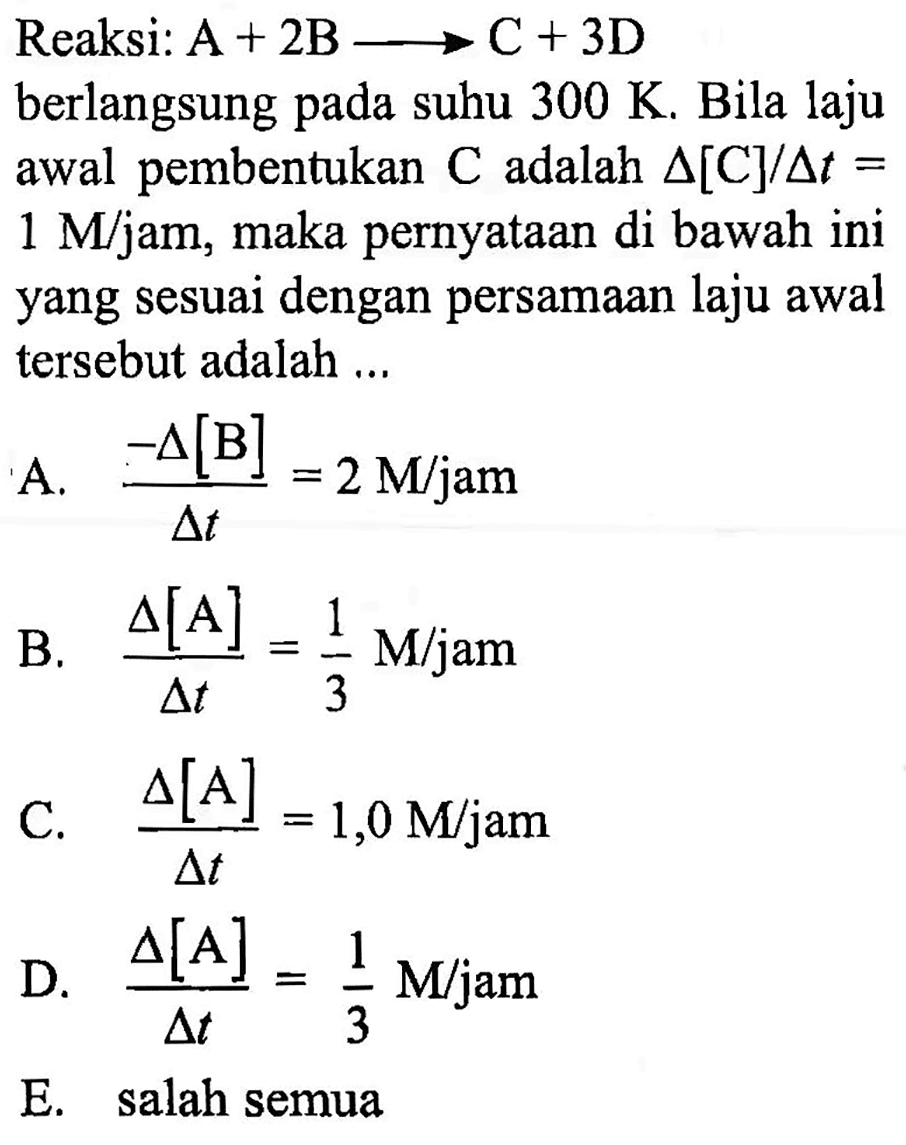 Reaksi: A+2B -> C+3D 
berlangsung pada suhu 300 K. Bila laju awal pembentukan C adalah delta[C]/delta t= 1 M/jam, maka pernyataan di bawah ini yang sesuai dengan persamaan laju awal tersebut adalah ...
A. -delta[B]/delta t=2 M/jam 
B. delta[A]/delta t=1/3 M/jam 
C. delta[A]/delta t=1,0 M/jam 
D. delta[A]/delta t=1/3 M/jam 
E. salah semua