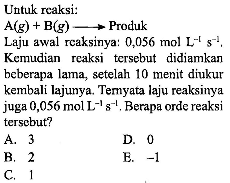 Untuk reaksi:
 A (g)+B (g) -> Produk
Laju awal reaksinya: 0,056 mol L^(-1) s^(-1).
Kemudian reaksi tersebut didiamkan beberapa lama, setelah 10 menit diukur kembali lajunya. Ternyata laju reaksinya juga 0,056 mol L^(-1) s^(-1). Berapa orde reaksi tersebut?
