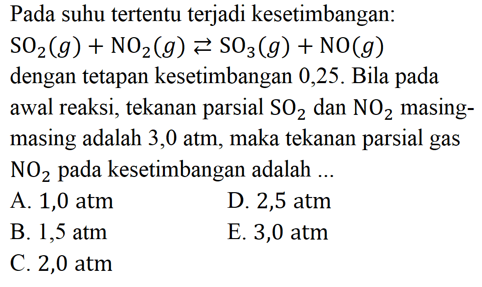 Pada suhu tertentu terjadi kesetimbangan: SO2 (g) + NO2 (g) <=> SO3 (g) + NO (g) dengan tetapan kesetimbangan 0,25. Bila pada awal reaksi, tekanan parsial SO2 dan NO2 masing-masing adalah 3,0 atm, maka tekanan parsial gas NO2 pada kesetimbangan adalah ... 