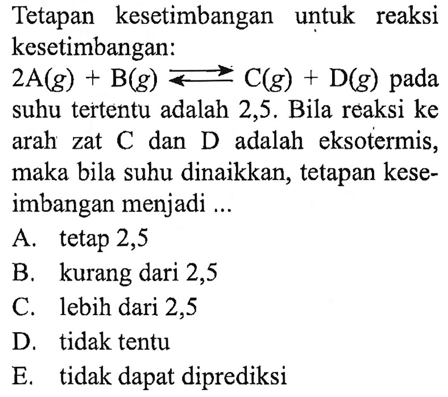 Tetapan kesetimbangan untuk reaksi kesetimbangan: 2A(g) + B(g) <=> C(g) + D(g) pada suhu tertentu adalah 2,5. Bila reaksi ke arah zat C dan  D adalah eksotermis, maka bila suhu dinaikkan, tetapan keseimbangan menjadi ...