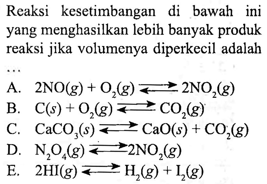 Reaksi kesetimbangan di bawah ini yang menghasilkan lebih banyak produk reaksi jika volumenya diperkecil adalah A. 2 NO (g) + O2 (g) <=> 2 NO2 (g) B. C (s) + O2 (g) <=> CO2 (g) C. CaCO3 (s) <=> CaO (s) + CO2 (g) D. N2O4 (g) <=> 2 NO2 (g) E. 2 HI (g) <=> H2 (g) + I2 (g) 