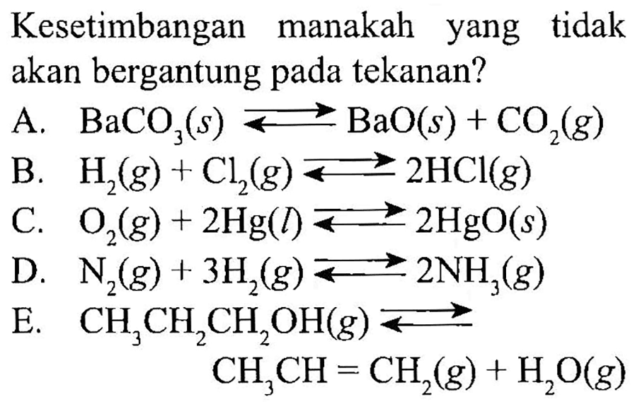 Kesetimbangan manakah yang tidak akan bergantung pada tekanan? 
A.  BaCO3(s) <=> BaO(s) + CO2(g) 
B.  H2(g) + Cl2(g) <=> 2HCl(g) 
C.  O2(g) + 2Hg(l) <=> 2HgO(s) 
D.  N2(g) + 3H2(g) <=> 2NH3(g) 
E.  CH3CH2CH2OH(g) <=> CH3CH=CH2(g) + H2O(g) 