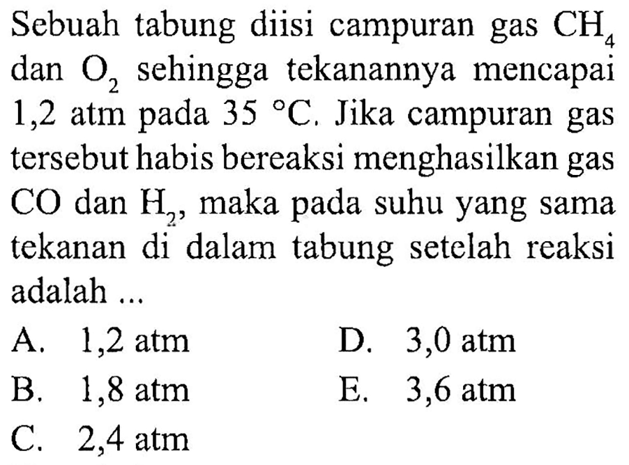 Sebuah tabung diisi campuran gas CH4 dan O2 sehingga tekanannya mencapai 1,2 atm pada 35 C. Jika campuran gas tersebut habis bereaksi menghasilkan gas CO dan H2, maka pada suhu yang sama tekanan di dalam tabung setelah reaksi adalah ...