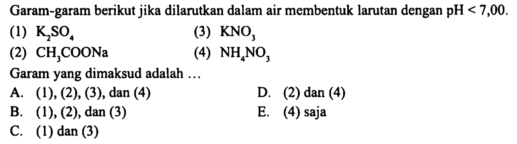 Garam-garam berikut jika dilarutkan dalam air membentuk larutan dengan pH<7,00 .
(1) K2 SO4
(3) KNO3
(2) CH3 COONa
(4) NH4 NO3
Garam yang dimaksud adalah ...
A. (1), (2), (3), dan (4)
D. (2) dan (4)
B. (1), (2), dan (3)
E. (4) saja
C. (1) dan (3)