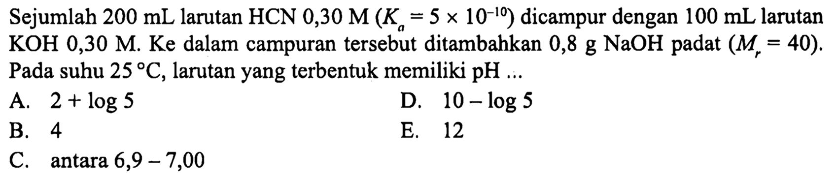 Sejumlah  200 ~mL  larutan  HCN 0,30 M(K_(a)=5 x 10^(-10))  dicampur dengan  100 ~mL  larutan  KOH 0,30 M . Ke dalam campuran tersebut ditambahkan  0,8 ~g NaOH  padat  (M_(r)=40) . Pada suhu  25 C , larutan yang terbentuk memiliki  pH ...
A.  2+log 5 
D.  10-log 5 
B. 4
E. 12
C. antara  6,9-7,00 