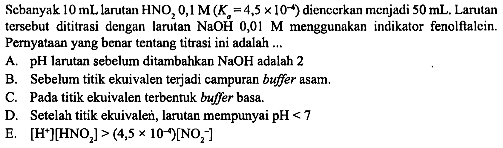 Scbanyak  10 mL  larutan  HNO2 0,1 M(Ka=4,5 x 10^-4)  diencerkan menjadi  50 mL . Larutan tersebut dititrasi dengan larutan  NaOH 0,01 M  menggunakan indikator fenolftalein. Pernyataan yang benar tentang titrasi ini adalah ...
A. pH larutan sebelum ditambahkan  NaOH  adalah 2
B. Sebelum titik ekuivalen terjadi campuran buffer asam.
C. Pada titik ekuivalen terbentuk buffer basa.
D. Setelah titik ekuivalen, larutan mempunyai  pH<7 
E.  [H^+][HNO2]>(4,5 x 10^-4)[NO2^-] 