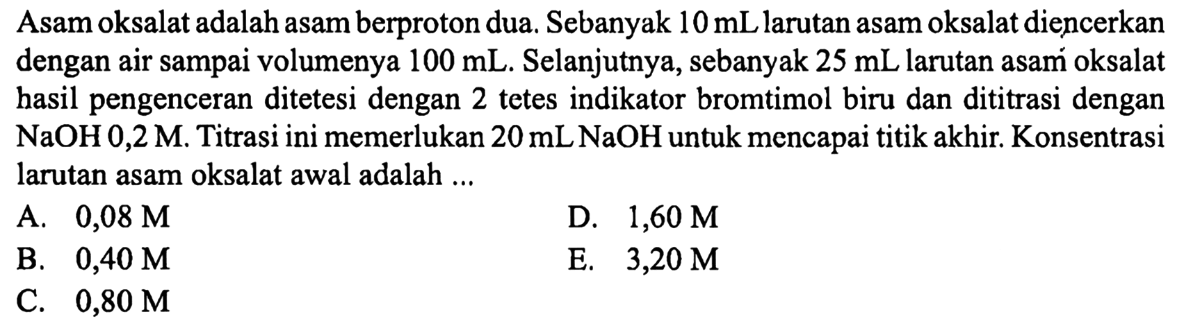 Asam oksalat adalah asam berproton dua. Sebanyak  10 mL  larutan asam oksalat diencerkan dengan air sampai volumenya  100 mL . Selanjutnya, sebanyak  25 mL  larutan asam oksalat hasil pengenceran ditetesi dengan 2 tetes indikator bromtimol biru dan dititrasi dengan  NaOH 0,2 M . Titrasi ini memerlukan  20 mL NaOH  untuk mencapai titik akhir. Konsentrasi larutan asam oksalat awal adalah ...
A.  0,08 M 
D.  1,60 M 
B.  0,40 M 
E.  3,20 M 
C.  0,80 M 