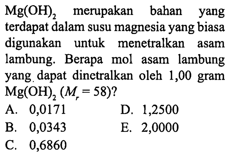 Mg(OH)2 merupakan bahan yang terdapat dalam susu magnesia yang biasa digunakan untuk menetralkan asam lambung. Berapa mol asam lambung yang dapat dinetralkan oleh 1,00 gram Mg(OH)2 (Mr=58)?