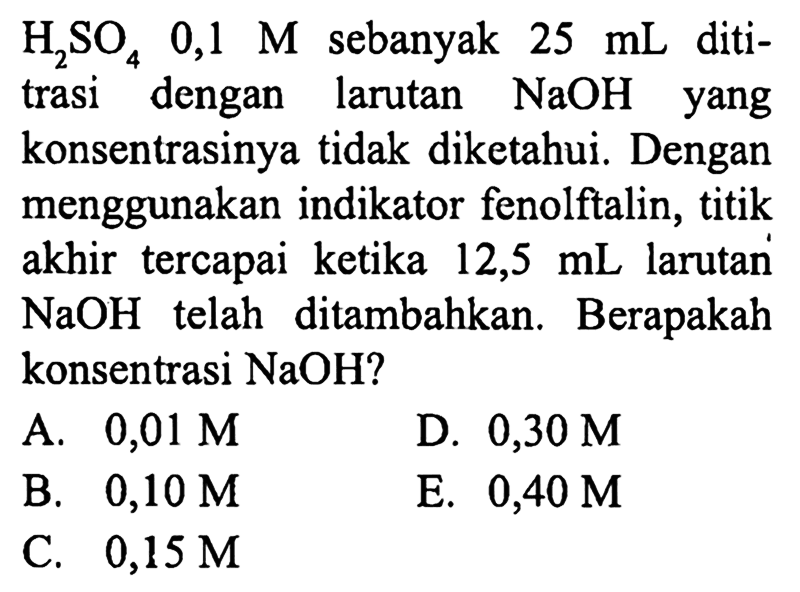  H_(2) SO_(4) 0,1 M  sebanyak  25 mL  dititrasi dengan larutan  NaOH  yang konsentrasinya tidak diketahui. Dengan menggunakan indikator fenolftalin, titik akhir tercapai ketika 12,5 mL larutan  NaOH  telah ditambahkan. Berapakah konsentrasi  NaOH  ?
A.  0,01 M 
D.  0,30 M 
B.  0,10 M 
E.  0,40 M 
C.  0,15 M 