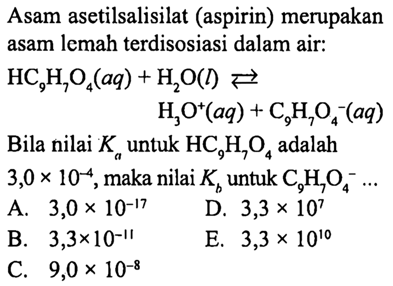 Asam asetilsalisilat (aspirin) merupakan asam lemah terdisosiasi dalam air:

begin{aligned)
HC9 H7 O4(a q)+ H2O(l) <--> 
 H3 O^+(a q)+C9 H7 O4^-(a q)
end{aligned)

Bila nilai  Ka  untuk  HC9 H7 O4  adalah
 3,0 x 10^-4 , maka nilai  Kb  untuk  C9 H7 O4^- ... 
A.  3,0 x 10^-17 
D.  3,3 x 10^{7) 
B.  3,3 x 10^-11 
E.  3,3 x 10^{10) 
C.  9,0 x 10^-8 