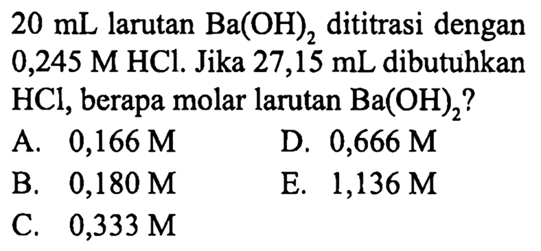  20 mL  larutan  Ba(OH)2  dititrasi dengan  0,245 M HCl . Jika  27,15 mL  dibutuhkan  HCl , berapa molar larutan  Ba(OH)2  ?
A.  0,166 M 
D.  0,666 M 
B.  0,180 M 
E.  1,136 M 
C.  0,333 M 