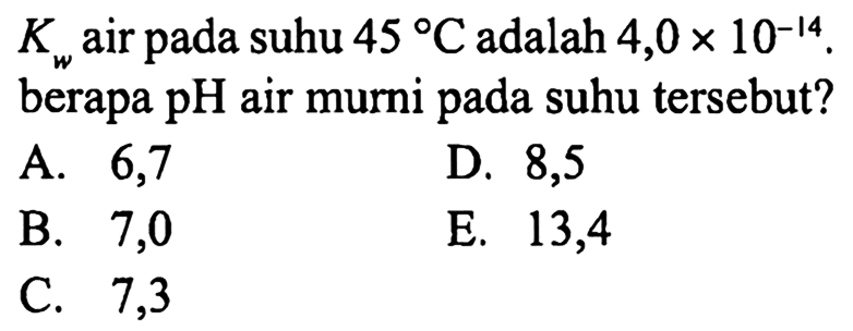  K_(w)  air pada suhu  45 C  adalah  4,0 x 10^-14  berapa  pH  air murni pada suhu tersebut?
A. 6,7
D. 8,5
B. 7,0
E. 13,4
C. 7,3