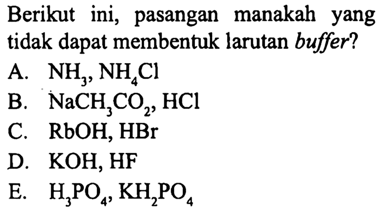 Berikut ini, pasangan manakah yang tidak dapat membentuk larutan buffer?
A.  NH_(3), NH_(4) Cl 
B.  NaCH_(3) CO_(2), HCl 
C.  RbOH, HBr 
D.  KOH, HF 
E.  H_(3) PO_(4), KH_(2) PO_(4) 