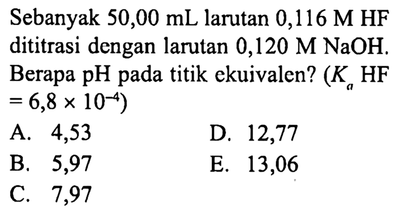 Sebanyak  50,00 mL  larutan  0,116 M HF  dititrasi dengan larutan  0,120 M NaOH . Berapa pH pada titik ekuivalen?  (Ka HF.   =6,8 x 10^(-4)  )
A. 4,53
D. 12,77
B. 5,97
E. 13,06
C. 7,97