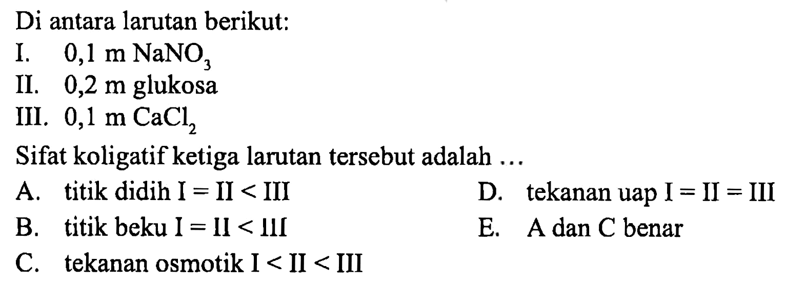 Di antara larutan berikut: 
I. 0,1 m NaNO3 
II. 0,2 m glukosa 
III. 0,1 m CaCl2 
Sifat koligatif ketiga larutan tersebut adalah 
A. titik didih I = II < III 
D. tekanan uap I = II = III 
B. titik beku I = II < III 
E. A dan C benar 
C. tekanan osmotik I < II < III