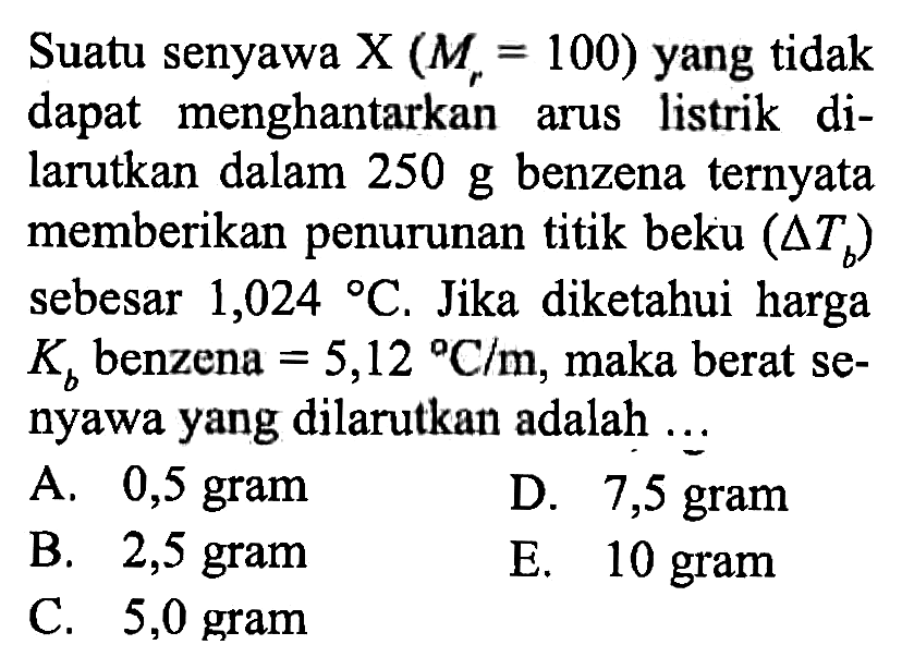 Suatu senyawa X (Mr = 100) yang tidak dapat menghantarkan arus listrik di- larutkan dalam 250 g benzena ternyata memberikan penurunan titik beku (Delta Tb) sebesar 1,024 C. Jika diketahui harga Kb benzena = 5,12 C/m, maka berat se- nyawa yang dilarutkan adalah ... 