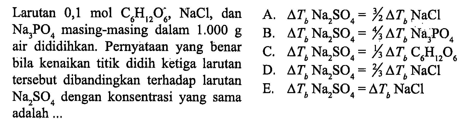 Larutan 0,1 mol C6H12O6, NaCl, dan Na3PO4 masing-masing dalam 1,000 g air dididihkan. Pernyataan yang benar bila kenaikan titik didih ketiga larutan tersebut dibandingkan terhadap larutan Na2SO4 dengan konsentrasi yang sama adalah 
A. delta Tb Na2SO4 = 3/2 delta Tb NaCl 
B. delta Tb Na2SO4 = 4/3 delta Tb Na3PO4 
C. delta Tb Na2SO4 = 1/3 delta Tb C6H12O6 
D. delta Tb Na2SO4 = 2/3 delta Tb NaCl 
E. delta Tb Na2SO4 = delta Tb NaCl 