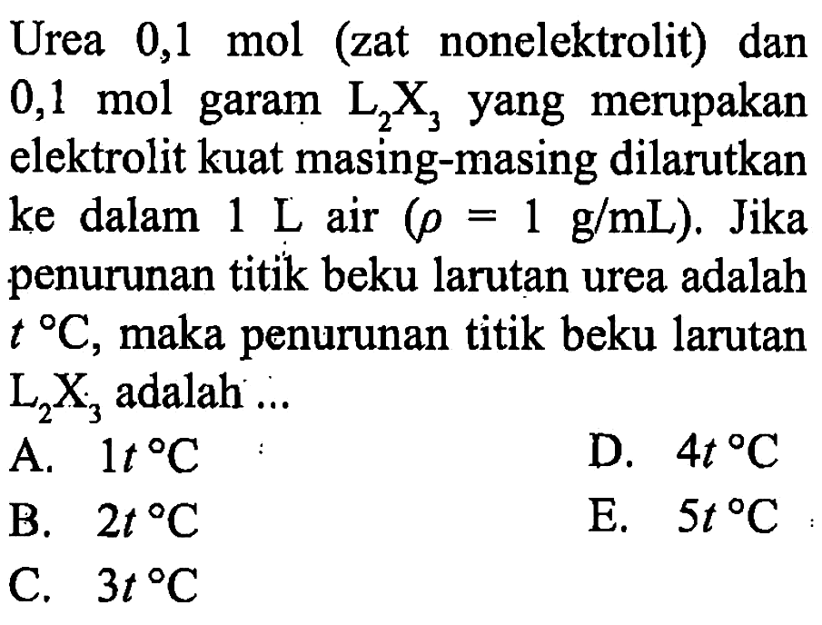 Urea 0,1 mol (zat nonelektrolit) dan 0,1 mol garam L2X3 yang merupakan elektrolit kuat masing-masing dilarutkan ke dalam 1 L air (rho = 1 g/mL). Jika penurunan titik beku larutan urea adalah t C, maka penurunan titik beku larutan L2X3 adalah