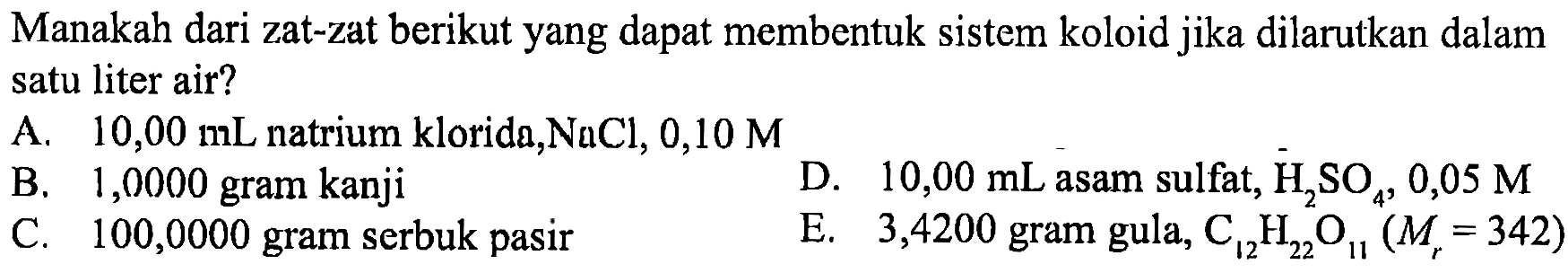 Manakah dari zat-zat berikut yang dapat membentuk sistem koloid jika dilarutkan dalam satu liter air?
A.  10,00 mL natrium klorida, NaCl, 0,10 M
B. 1,0000 gram kanji
D.  10,00 mL asam sulfat, H2 SO4, 0,05 M
C. 100,0000 gram serbuk pasir
E.   3,4200  gram gula, C12 H22 O11(Mr=342) 