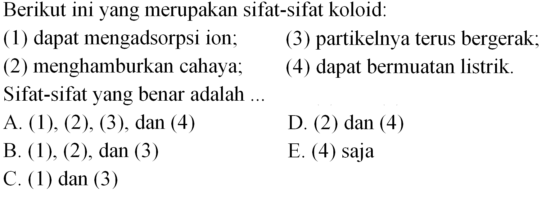 Berikut ini yang merupakan sifat-sifat koloid:
(1) dapat mengadsorpsi ion;
(3) partikelnya terus bergerak;
(2) menghamburkan cahaya;
(4) dapat bermuatan listrik.
Sifat-sifat yang benar adalah .
A. (1), (2), (3), dan (4)
D. (2) dan (4)
B. (1), (2), dan (3)
E. (4) saja
C. (1) dan (3)