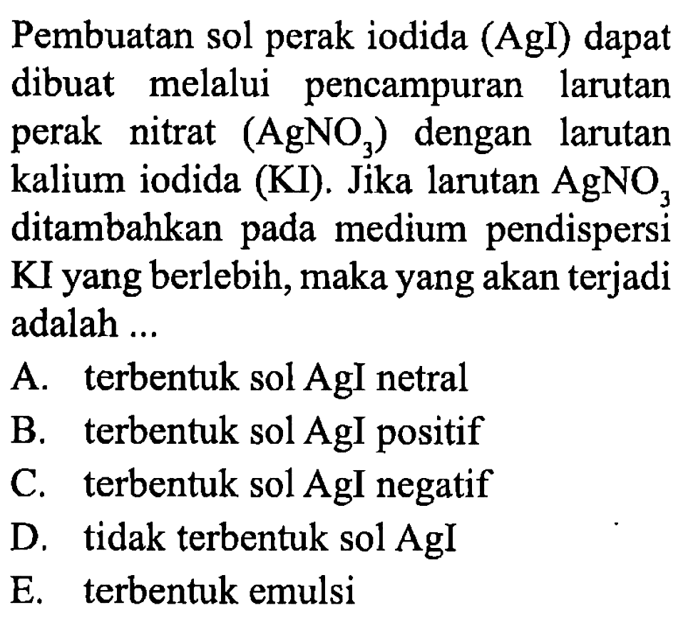 Pembuatan sol perak iodida (AgI) dapat dibuat melalui pencampuran larutan perak nitrat (AgNO3) dengan larutan kalium iodida (KI). Jika larutan AgNO3 ditambahkan pada medium pendispersi KI yang berlebih, maka yang akan terjadi adalah ...
A. terbentuk sol AgI netral
B. terbentuk sol AgI positif
C. terbentuk sol AgI negatif
D. tidak terbentuk sol AgI
E. terbentuk emulsi