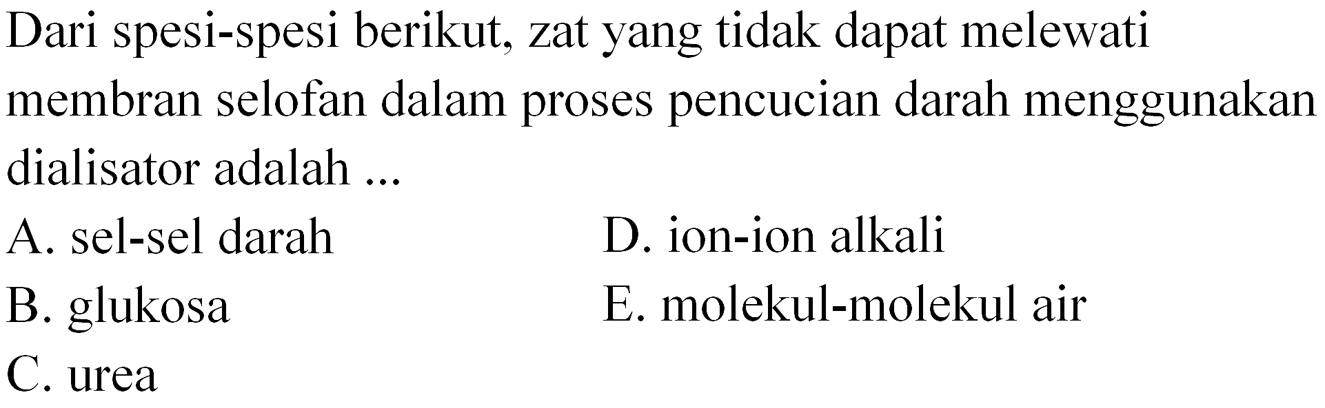 Dari spesi-spesi berikut, zat yang tidak dapat melewati membran selofan dalam proses pencucian darah menggunakan dialisator adalah ...
A. sel-sel darah
D. ion-ion alkali
B. glukosa
E. molekul-molekul air
C. urea