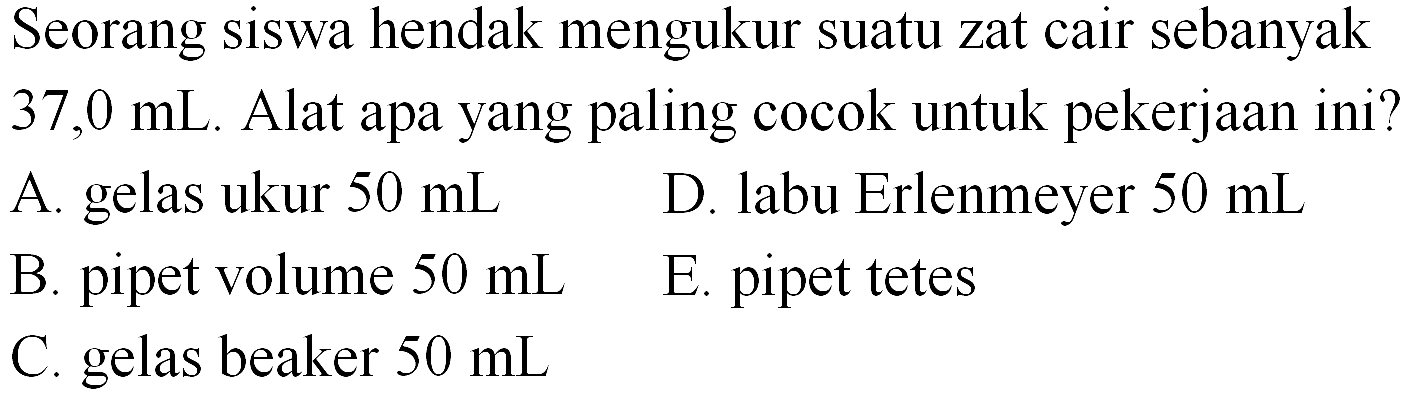 Seorang siswa hendak mengukur suatu zat cair sebanyak  37,0 mL . Alat apa yang paling cocok untuk pekerjaan ini? A. gelas ukur  50 mL 
D. labu Erlenmeyer  50 mL 
B. pipet volume  50 mL 
E. pipet tetes
C. gelas beaker  50 mL 