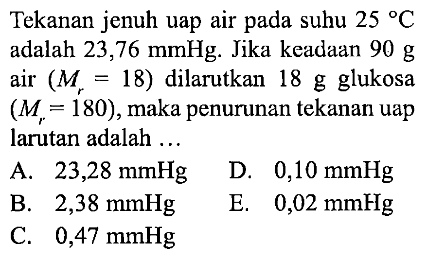 Tekanan jenuh uap air pada suhu 25 *C adalah 23,76 mmHg. Jika keadaan 90 g air (Mr = 18) dilarutkan 18 g glukosa (Mr = 180), maka penurunan tekanan uap larutan adalah ... 