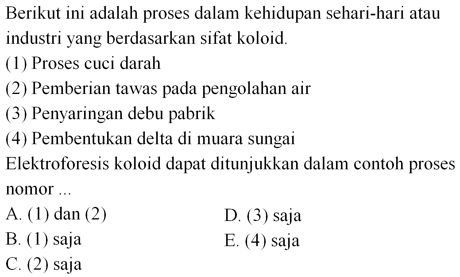 Berikut ini adalah proses dalam kehidupan sehari-hari atau industri yang berdasarkan sifat koloid.
(1) Proses cuci darah
(2) Pemberian tawas pada pengolahan air
(3) Penyaringan debu pabrik
(4) Pembentukan delta di muara sungai
Elektroforesis koloid dapat ditunjukkan dalam contoh proses nomor ...
A. (1) dan (2)
D. (3) saja
B. (1) saja
E. (4) saja
C. (2) saja