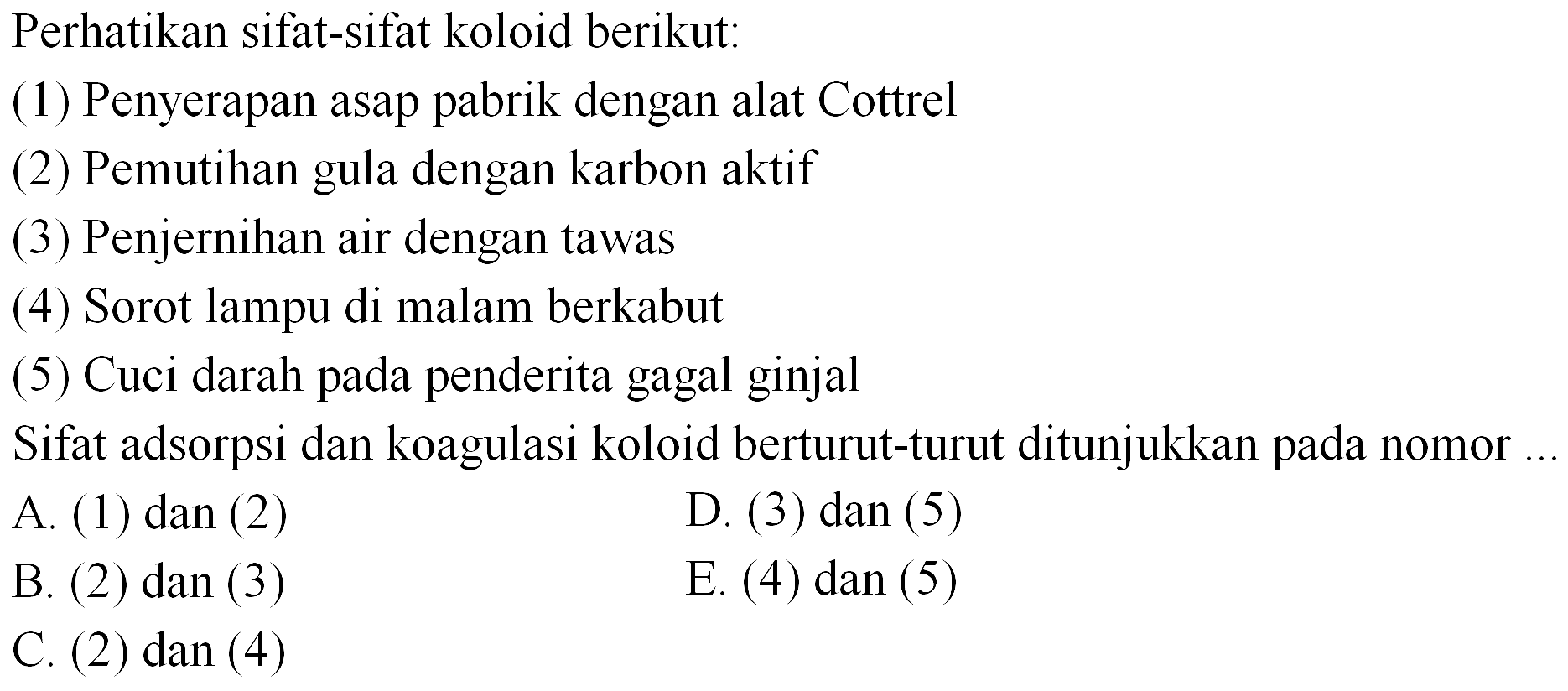 Perhatikan sifat-sifat koloid berikut:
(1) Penyerapan asap pabrik dengan alat Cottrel
(2) Pemutihan gula dengan karbon aktif
(3) Penjernihan air dengan tawas
(4) Sorot lampu di malam berkabut
(5) Cuci darah pada penderita gagal ginjal
Sifat adsorpsi dan koagulasi koloid berturut-turut ditunjukkan pada nomor
A. (1) dan (2)
D. (3) dan (5)
B. (2) dan (3)
E. (4) dan (5)
C. (2) dan (4)