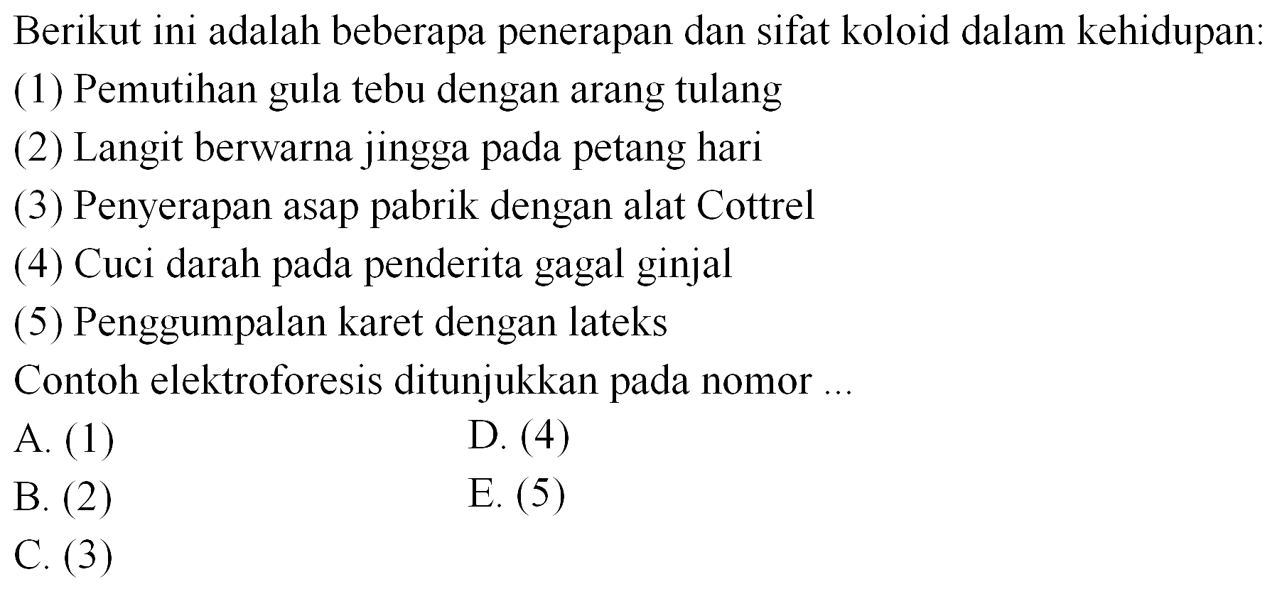 Berikut ini adalah beberapa penerapan dan sifat koloid dalam kehidupan:
(1) Pemutihan gula tebu dengan arang tulang
(2) Langit berwarna jingga pada petang hari
(3) Penyerapan asap pabrik dengan alat Cottrel
(4) Cuci darah pada penderita gagal ginjal
(5) Penggumpalan karet dengan lateks
Contoh elektroforesis ditunjukkan pada nomor ...
A. (1)
D. (4)
B. (2)
E. (5)
C.  (3) 