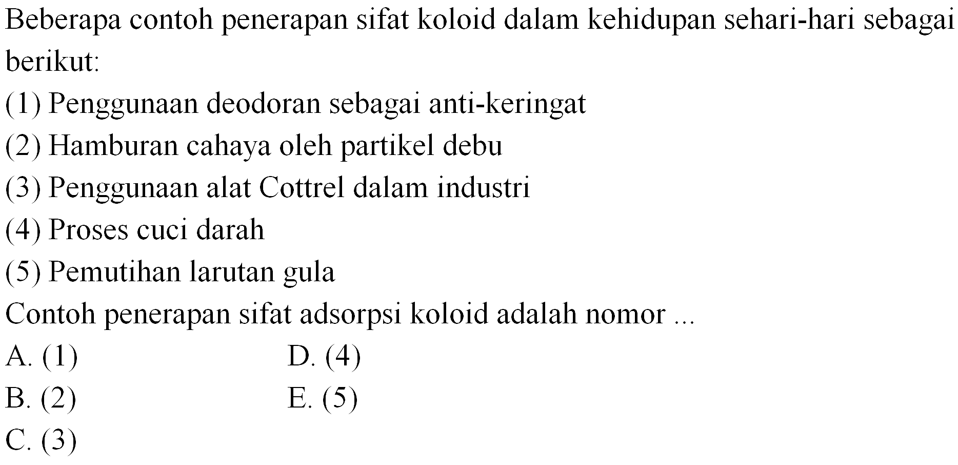 Beberapa contoh penerapan sifat koloid dalam kehidupan sehari-hari sebagai berikut:
(1) Penggunaan deodoran sebagai anti-keringat
(2) Hamburan cahaya oleh partikel debu
(3) Penggunaan alat Cottrel dalam industri
(4) Proses cuci darah
(5) Pemutihan larutan gula
Contoh penerapan sifat adsorpsi koloid adalah nomor ...
A. (1)
D. (4)
B. (2)
E. (5)
C. (3)