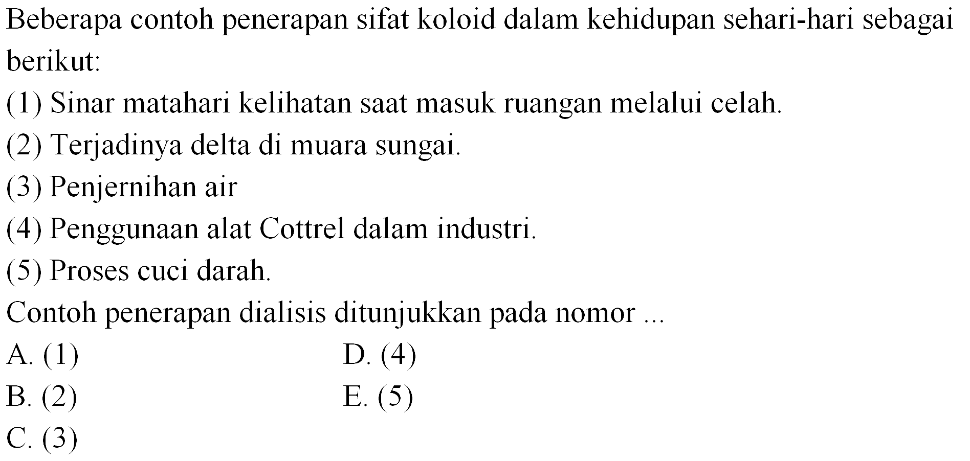 Beberapa contoh penerapan sifat koloid dalam kehidupan sehari-hari sebagai berikut:
(1) Sinar matahari kelihatan saat masuk ruangan melalui celah.
(2) Terjadinya delta di muara sungai.
(3) Penjernihan air
(4) Penggunaan alat Cottrel dalam industri.
(5) Proses cuci darah.
Contoh penerapan dialisis ditunjukkan pada nomor ...
A. (1)
D. (4)
B. (2)
E. (5)
C. (3)