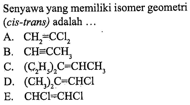 Senyawa yang memiliki isomer geometri (cis-trans) adalah 
A. CH2 = CCl2 
B. CH = CCH3 
C. (C2H5)2C = CHCH3 
D. (CH3)2C = CHCl 
E. CHCl = CHCl