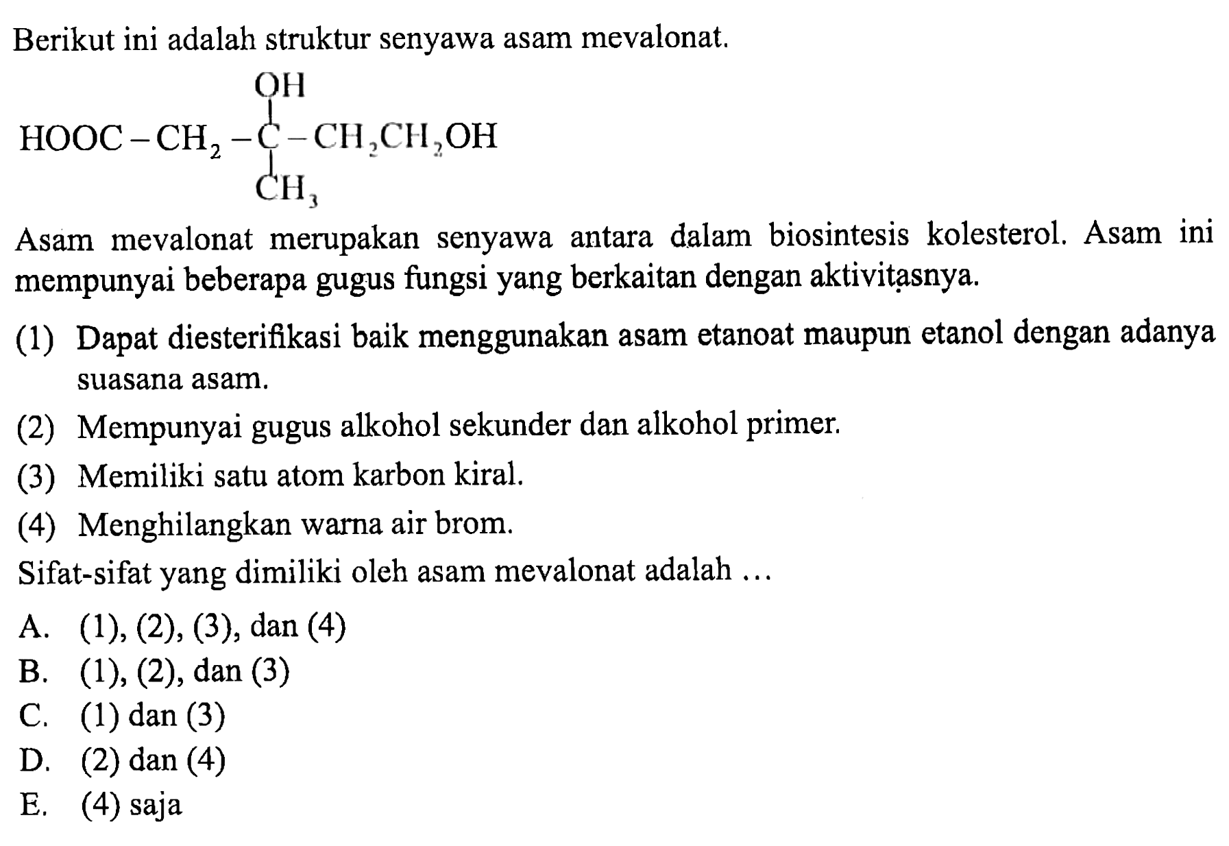 Berikut ini adalah struktur senyawa asam mevalonat.
HOOC - CH2 - C - CH2CH2OH OH CH3 
Asam mevalonat merupakan senyawa antara dalam biosintesis kolesterol. Asam ini mempunyai beberapa gugus fungsi yang berkaitan dengan aktivitasnya.
(1) Dapat diesterifikasi baik menggunakan asam etanoat maupun etanol dengan adanya suasana asam.
(2) Mempunyai gugus alkohol sekunder dan alkohol primer.
(3) Memiliki satu atom karbon kiral.
(4) Menghilangkan warna air brom.
Sifat-sifat yang dimiliki oleh asam mevalonat adalah ...