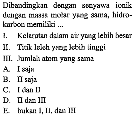 Dibandingkan dengan senyawa ionik dengan massa molar yang sama, hidrokarbon memiliki... 
I. Kelarutan dalam air yang lebih besar 
II. Titik leleh yang lebih tinggi 
III. Jumlah atom yang sama 