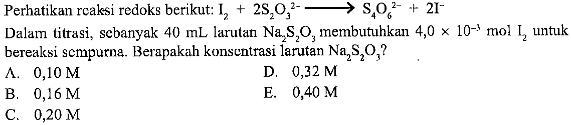 Perhatikan reaksi redoks berikut: I2 + 2S2O3^(2-) - > S4O6^(2-) + 2 I^- Dalam titrasi, sebanyak 40 mL larutan Na2S2O3 membutuhkan 4,0 x 10^(-3) mol I2 untuk bereaksi sempurna. Berapakah konsentrasi larutan Na2S2O3? 