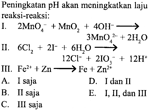 Peningkatan pH akan meningkatkan laju reaksi-reaksi:
I. 2 MnO4^- + MnO2 + 4 OH^- - > 3 MnO4^(2-) + 2H2O 
II. 6 Cl2 + 2I^- + 6H2O - > 2 Cl^- + 2IO3^- + 12H^+
III. Fe^(2+) + Zn - > Fe + Zn^(2+) 
