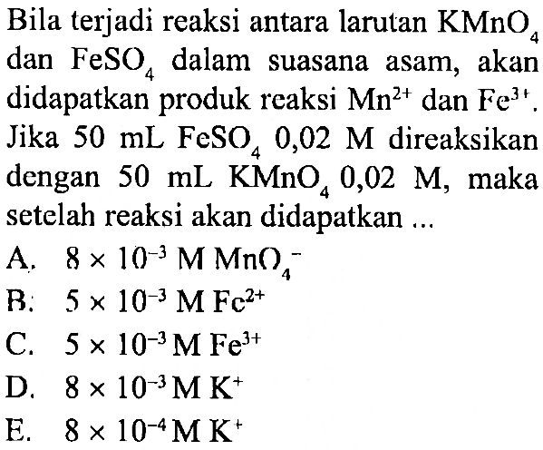 Bila terjadi reaksi antara larutan KMnO4 dan FeSO4 dalam suasana asam, akan didapatkan produk reaksi  Mn^(2+) dan Fe^(3+). Jika 50 mL FeSO4 0,02 M direaksikan dengan 50 mL KMnO4 0,02 M, maka setelah reaksi akan didapatkan ...
