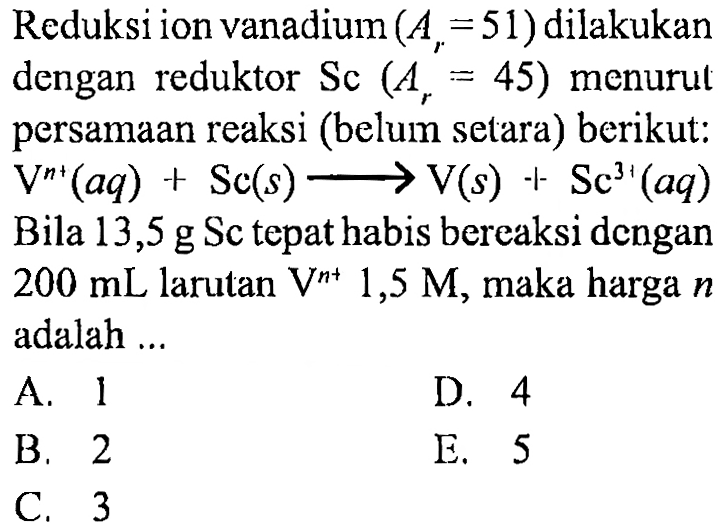 Reduksi ion vanadium (Ar = 51) dilakukan dengan reduktor Sc (Ar = 45) menurut persamaan reaksi (belum setara) berikut: 
V^(n+) (aq) + Sc (s) -> V (s) + Sc^(3+) (aq) 
Bila 13,5 g Sc tepat habis bereaksi dengan 200 mL larutan V^(n+) 1,5 M, maka harga n adalah ...