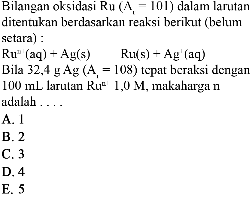 Bilangan oksidasi Ru (Ar = 101) dalam larutan ditentukan berdasarkan reaksi berikut (belum setara) :
Ru^(n+) (aq) + Ag(s) Ru(s) + Ag^+ (aq) 
Bila 32,4 g Ag (Ar = 108) tepat bereaksi dengan 100 mL larutan Ru^(n+) 1,0 M, maka harga n adalah ....