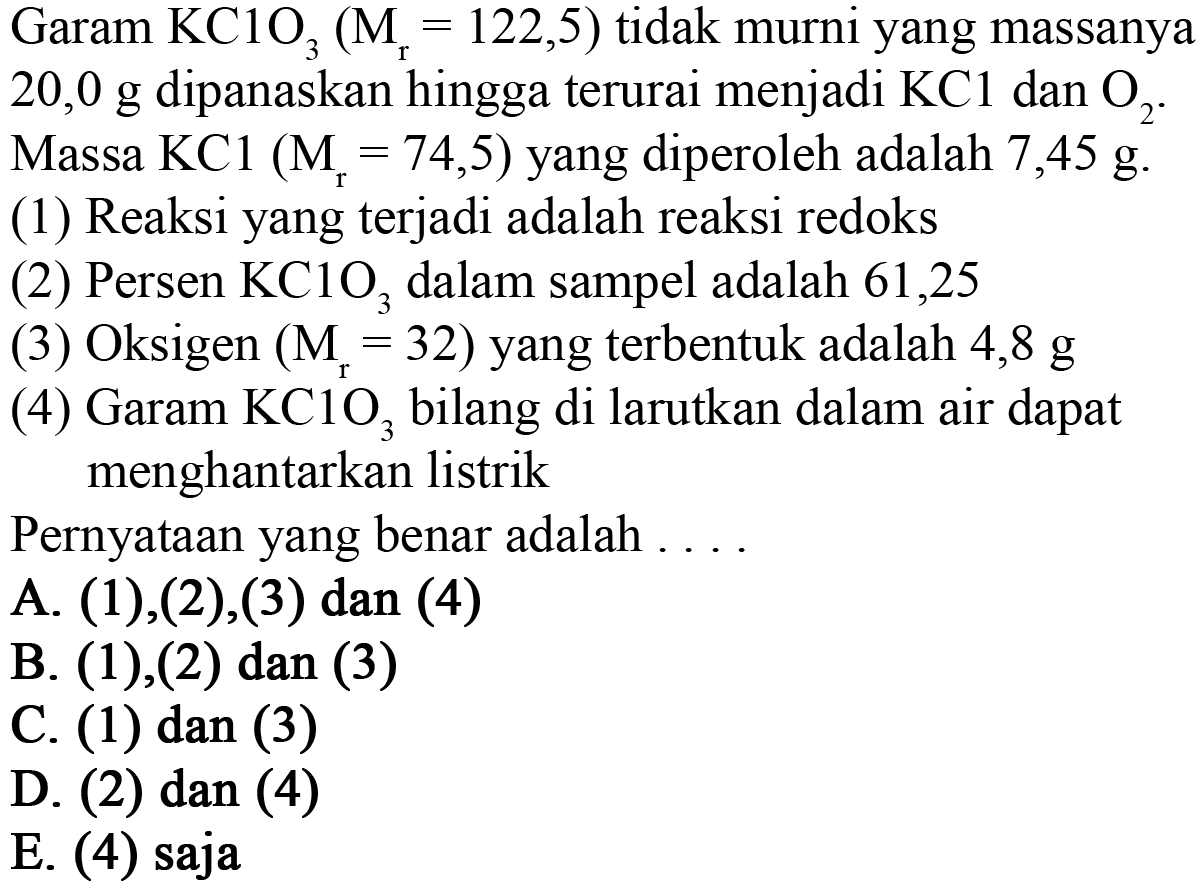 Garam KClO3 (Mr = 122,5) tidak murni yang massanya 20,0 g dipanaskan hingga terurai menjadi KCl dan O2. Massa KCl (Mr = 74,5) yang diperoleh adalah 7,45 g. 
(1) Reaksi yang terjadi adalah reaksi redoks 
(2) Persen KClO3 dalam sampel adalah 61,25 
(3) Oksigen (Mr = 32) yang terbentuk adalah 4,8 g 
(4) Garam KClO3 bila di larutkan dalam air dapat menghantarkan listrik 
Pernyataan yang benar adalah ....