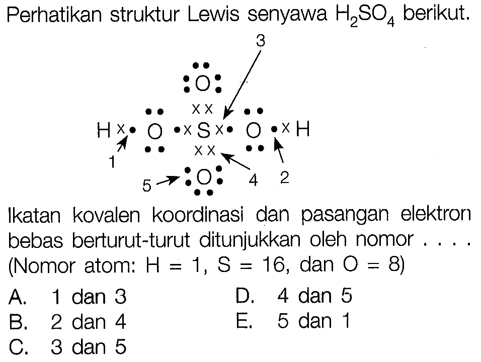 Perhatikan struktur Lewis senyawa H2SO4 berikut. H O S O H O O 1 2 3 4 5Ikatan kovalen koordinasi dan pasangan elektron bebas berturut-turut ditunjukkan oleh nomor.... (Nomor atom: H=1, S=16, dan O=8 )A. 1 dan 3D. 4 dan 5B. 2 dan 4E. 5 dan 1C. 3 dan 5